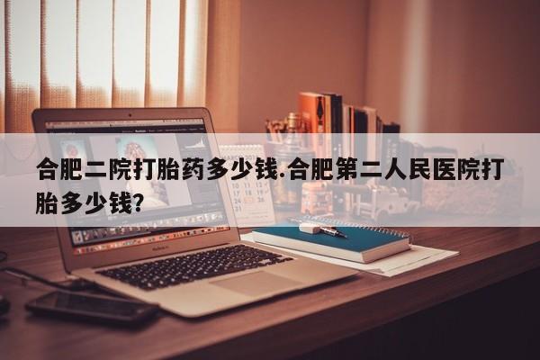 流产药微信合肥二院打胎药多少钱.合肥第二人民医院打胎多少钱？