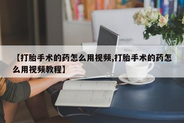 流产药微信【打胎手术的药怎么用视频,打胎手术的药怎么用视频教程】