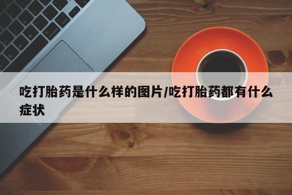 流产药微信吃打胎药是什么样的图片/吃打胎药都有什么症状
