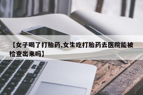 流产药微信【女子喝了打胎药,女生吃打胎药去医院能被检查出来吗】