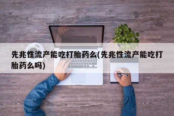 流产药微信先兆性流产能吃打胎药么(先兆性流产能吃打胎药么吗)