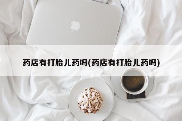 流产药微信药店有打胎儿药吗(药店有打胎儿药吗)