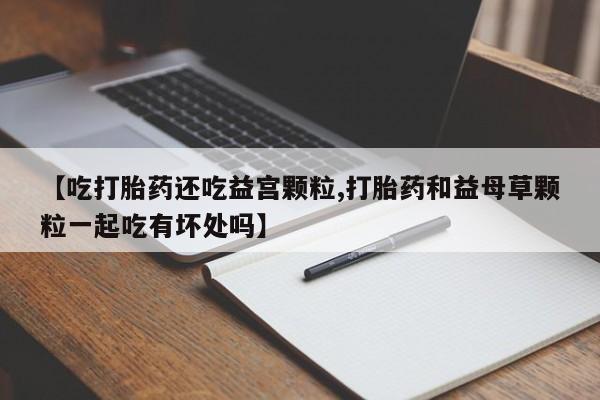 流产药微信【吃打胎药还吃益宫颗粒,打胎药和益母草颗粒一起吃有坏处吗】