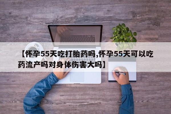 流产药微信【怀孕55天吃打胎药吗,怀孕55天可以吃药流产吗对身体伤害大吗】