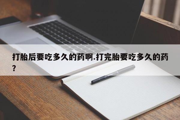 流产药微信打胎后要吃多久的药啊.打完胎要吃多久的药？