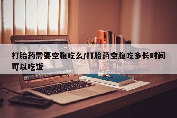 流产药微信打胎药需要空腹吃么/打胎药空腹吃多长时间可以吃饭