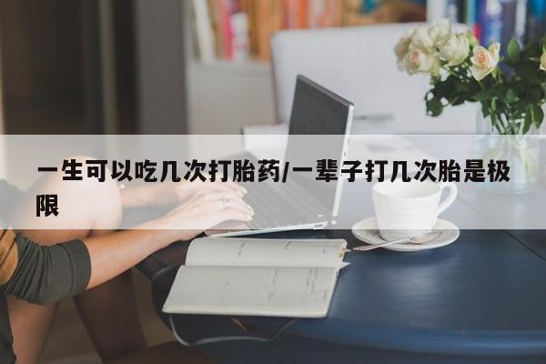 流产药微信一生可以吃几次打胎药/一辈子打几次胎是极限