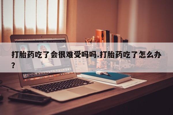 流产药微信打胎药吃了会很难受吗吗.打胎药吃了怎么办？