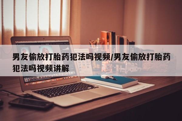 流产药微信男友偷放打胎药犯法吗视频/男友偷放打胎药犯法吗视频讲解