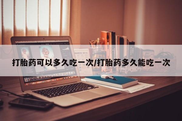流产药微信打胎药可以多久吃一次/打胎药多久能吃一次