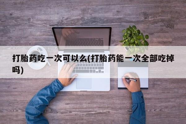 流产药微信打胎药吃一次可以么(打胎药能一次全部吃掉吗)