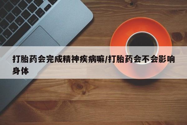 流产药微信打胎药会完成精神疾病嘛/打胎药会不会影响身体