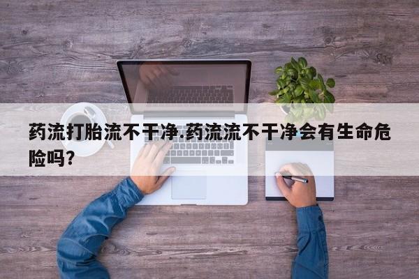 流产药微信药流打胎流不干净.药流流不干净会有生命危险吗？
