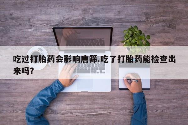 流产药微信吃过打胎药会影响唐筛.吃了打胎药能检查出来吗？