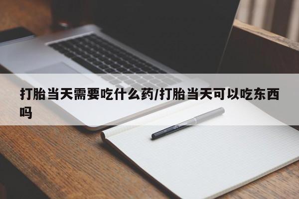流产药微信打胎当天需要吃什么药/打胎当天可以吃东西吗