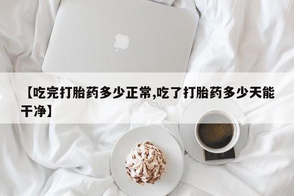 流产药微信【吃完打胎药多少正常,吃了打胎药多少天能干净】