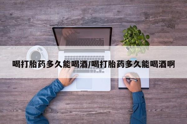 流产药微信喝打胎药多久能喝酒/喝打胎药多久能喝酒啊