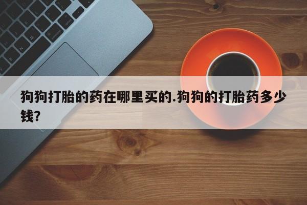 流产药微信狗狗打胎的药在哪里买的.狗狗的打胎药多少钱？
