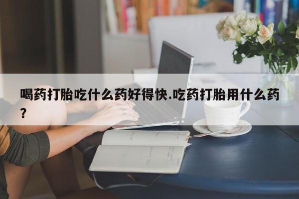 流产药微信喝药打胎吃什么药好得快.吃药打胎用什么药？