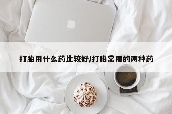 流产药微信打胎用什么药比较好/打胎常用的两种药