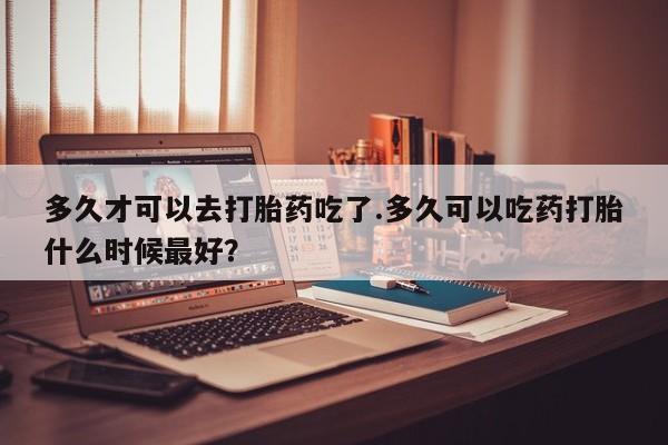 流产药微信多久才可以去打胎药吃了.多久可以吃药打胎什么时候最好？