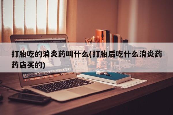 流产药微信打胎吃的消炎药叫什么(打胎后吃什么消炎药药店买的)