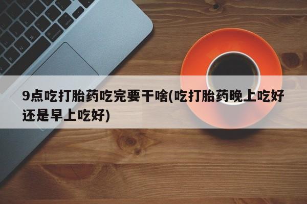 流产药微信9点吃打胎药吃完要干啥(吃打胎药晚上吃好还是早上吃好)