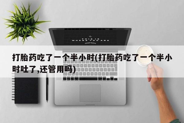 流产药微信打胎药吃了一个半小时(打胎药吃了一个半小时吐了,还管用吗)