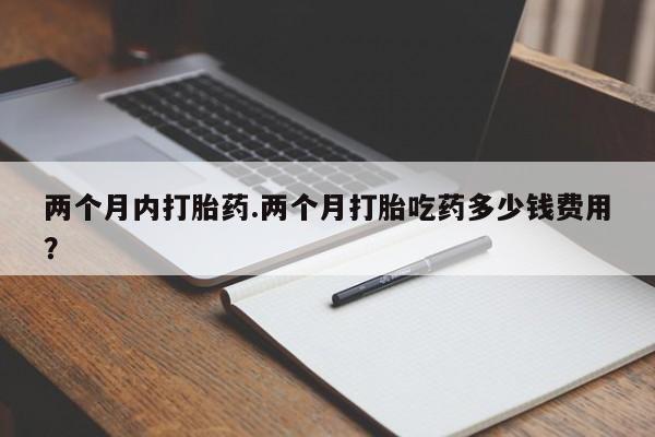 流产药微信两个月内打胎药.两个月打胎吃药多少钱费用？