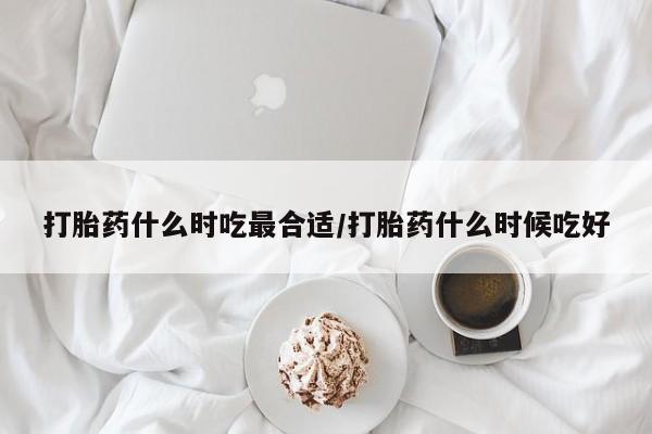 流产药微信打胎药什么时吃最合适/打胎药什么时候吃好