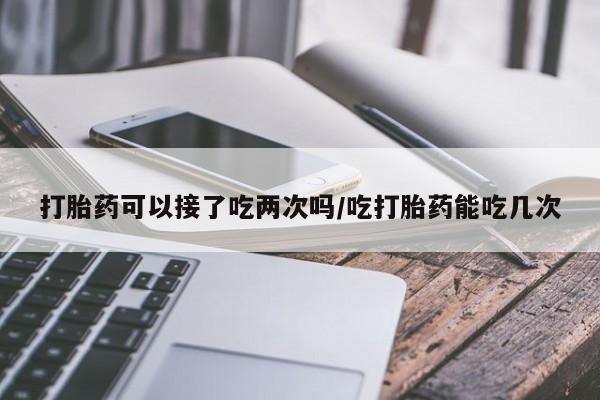 流产药微信打胎药可以接了吃两次吗/吃打胎药能吃几次