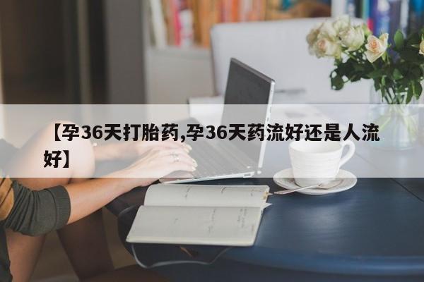 流产药微信【孕36天打胎药,孕36天药流好还是人流好】