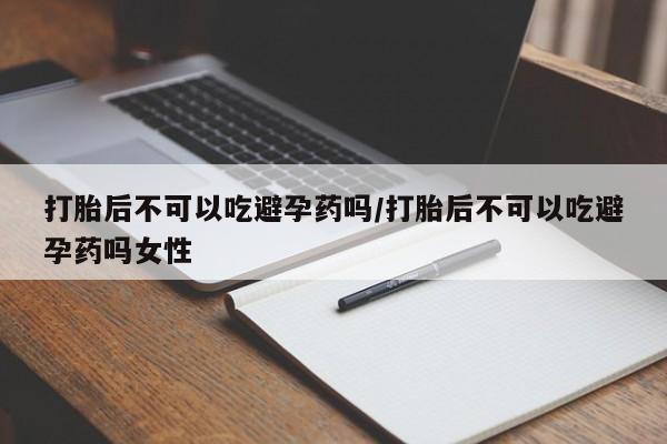 流产药微信打胎后不可以吃避孕药吗/打胎后不可以吃避孕药吗女性