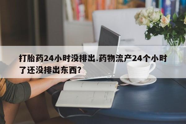 流产药微信打胎药24小时没排出.药物流产24个小时了还没排出东西？