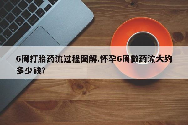流产药微信6周打胎药流过程图解.怀孕6周做药流大约多少钱？
