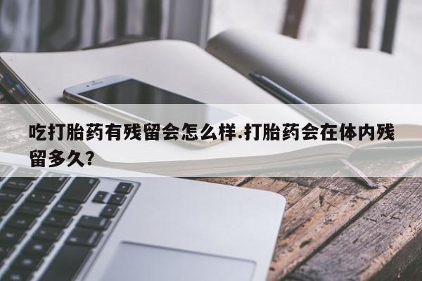 流产药微信吃打胎药有残留会怎么样.打胎药会在体内残留多久？