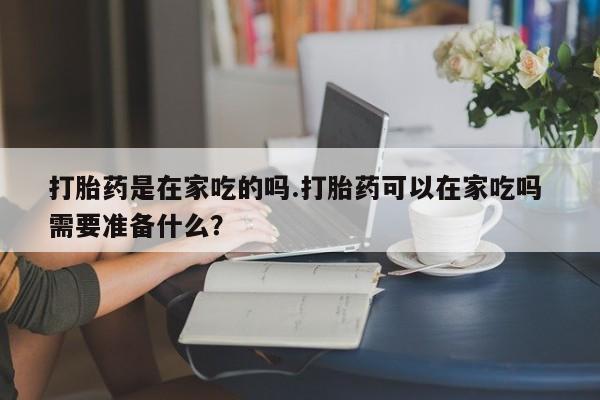 流产药微信打胎药是在家吃的吗.打胎药可以在家吃吗 需要准备什么？