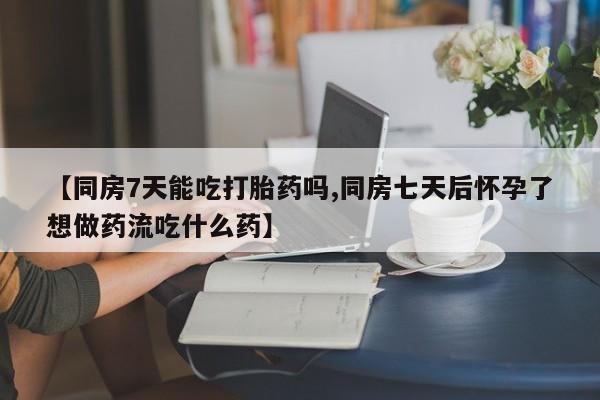 流产药微信【同房7天能吃打胎药吗,同房七天后怀孕了想做药流吃什么药】