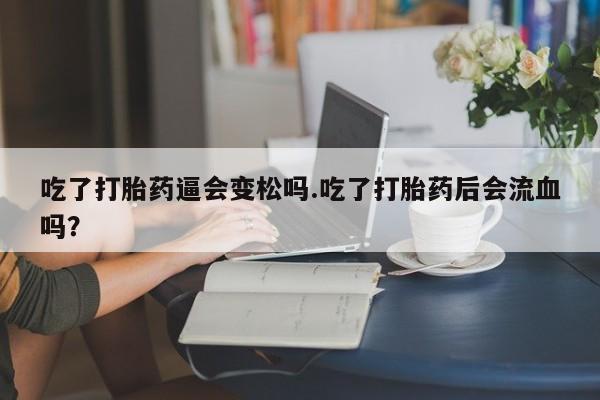 流产药微信吃了打胎药逼会变松吗.吃了打胎药后会流血吗?
