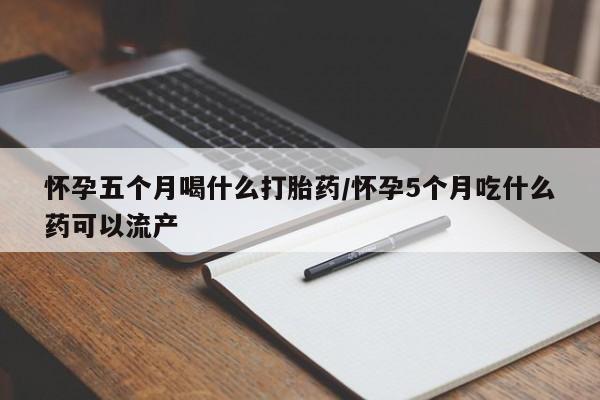 流产药微信怀孕五个月喝什么打胎药/怀孕5个月吃什么药可以流产