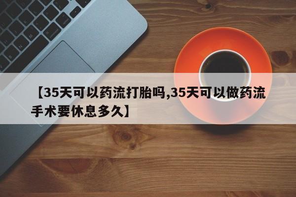 流产药微信【35天可以药流打胎吗,35天可以做药流手术要休息多久】