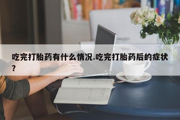 流产药微信吃完打胎药有什么情况.吃完打胎药后的症状?