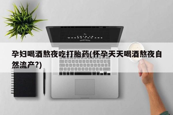 流产药微信孕妇喝酒熬夜吃打胎药(怀孕天天喝酒熬夜自然流产?)