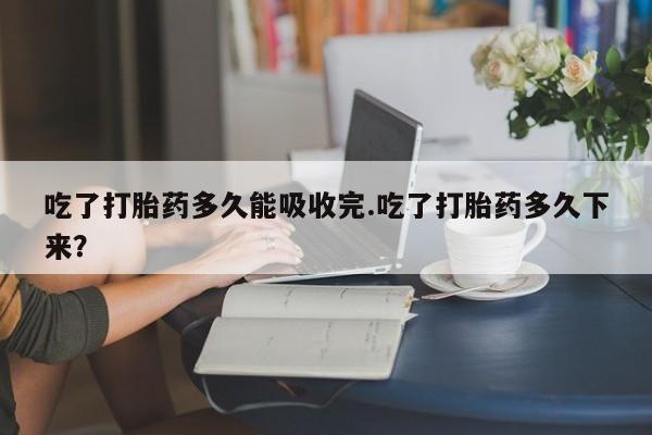 流产药微信吃了打胎药多久能吸收完.吃了打胎药多久下来?