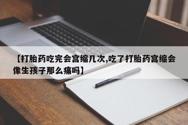 流产药微信【打胎药吃完会宫缩几次,吃了打胎药宫缩会像生孩子那么痛吗】