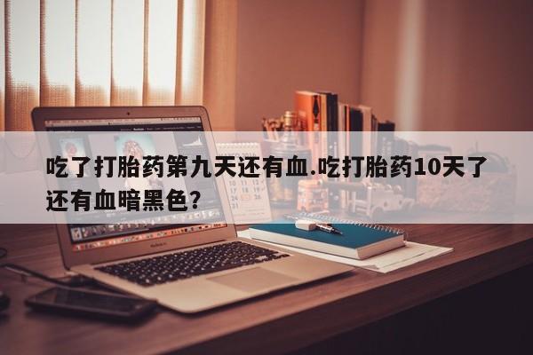 流产药微信吃了打胎药第九天还有血.吃打胎药10天了还有血暗黑色？