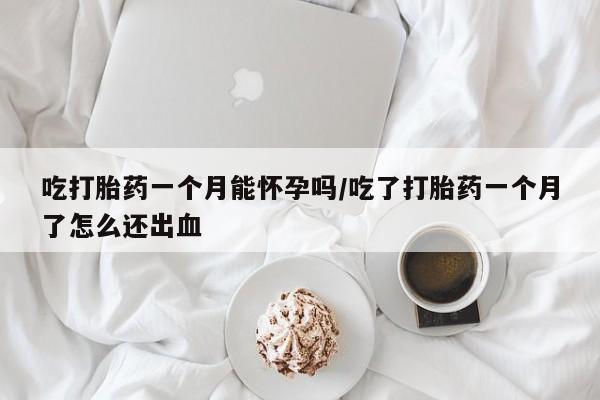 流产药微信吃打胎药一个月能怀孕吗/吃了打胎药一个月了怎么还出血